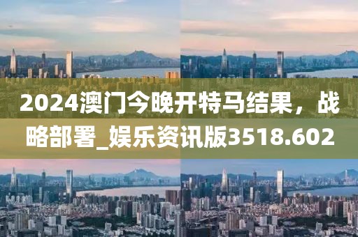 2024澳門今晚開特馬結果，戰(zhàn)略部署_娛樂資訊版3518.602