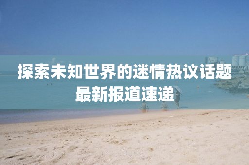 探索未知世界的迷情熱議話(huà)題最新報(bào)道速遞