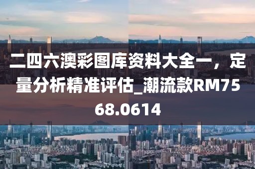 二四六澳彩圖庫資料大全一，定量分析精準(zhǔn)評(píng)估_潮流款RM7568.0614