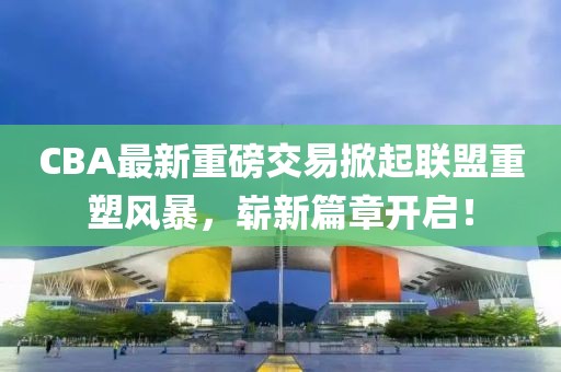 CBA最新重磅交易掀起聯(lián)盟重塑風暴，嶄新篇章開啟！