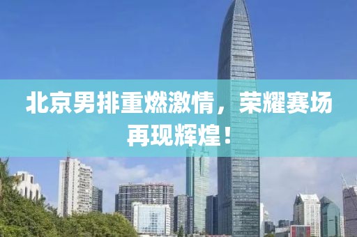 北京男排重燃激情，榮耀賽場再現(xiàn)輝煌！