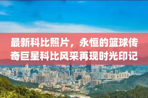 最新科比照片，永恒的籃球傳奇巨星科比風(fēng)采再現(xiàn)時(shí)光印記