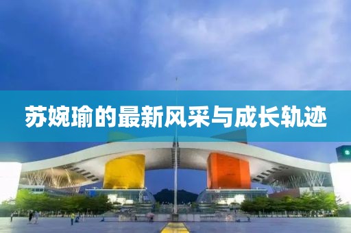 蘇婉瑜的最新風(fēng)采與成長(zhǎng)軌跡