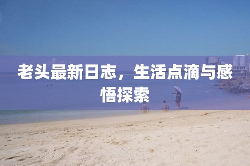 老頭最新日志，生活點(diǎn)滴與感悟探索