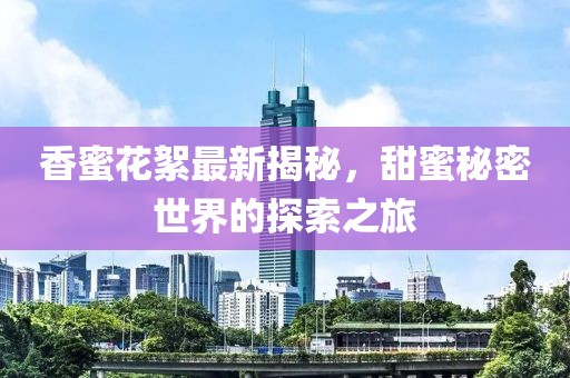 香蜜花絮最新揭秘，甜蜜秘密世界的探索之旅