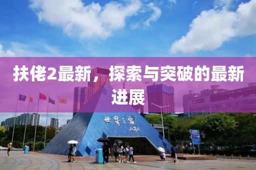 扶佬2最新，探索與突破的最新進展