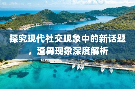 探究現(xiàn)代社交現(xiàn)象中的新話題，渣男現(xiàn)象深度解析