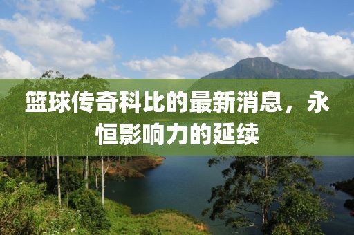 籃球傳奇科比的最新消息，永恒影響力的延續(xù)
