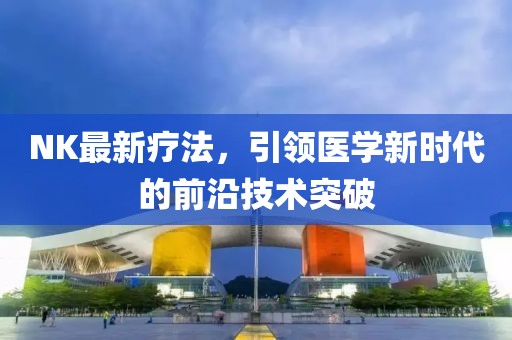 NK最新療法，引領醫(yī)學新時代的前沿技術突破