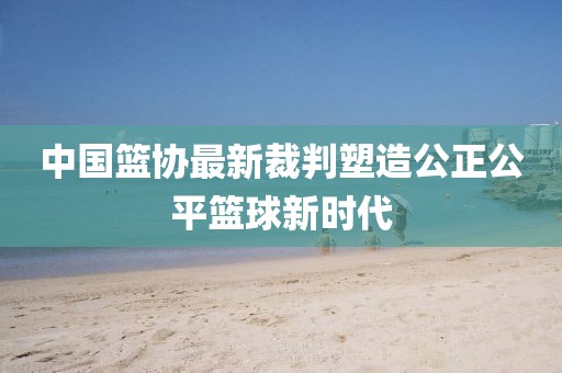 中國(guó)籃協(xié)最新裁判塑造公正公平籃球新時(shí)代