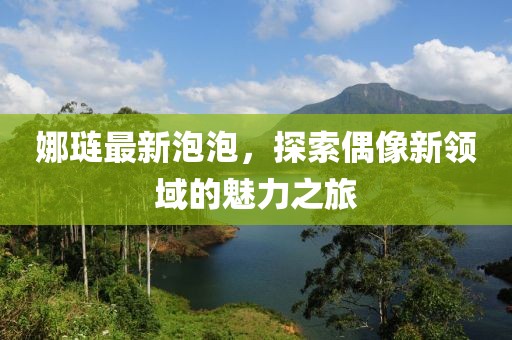 娜璉最新泡泡，探索偶像新領(lǐng)域的魅力之旅