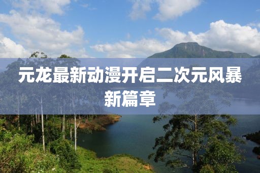 元龍最新動漫開啟二次元風暴新篇章