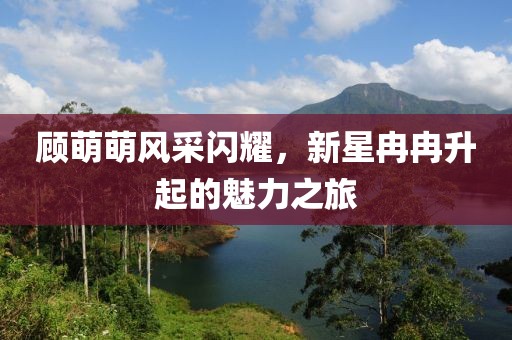 顧萌萌風(fēng)采閃耀，新星冉冉升起的魅力之旅