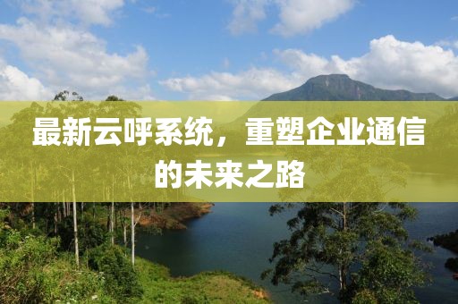 最新云呼系統(tǒng)，重塑企業(yè)通信的未來之路