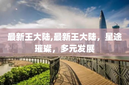 最新王大陸,最新王大陸，星途璀璨，多元發(fā)展