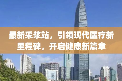 最新采漿站，引領(lǐng)現(xiàn)代醫(yī)療新里程碑，開(kāi)啟健康新篇章