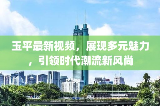 玉平最新視頻，展現(xiàn)多元魅力，引領(lǐng)時(shí)代潮流新風(fēng)尚