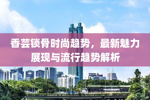 香蕓鎖骨時(shí)尚趨勢(shì)，最新魅力展現(xiàn)與流行趨勢(shì)解析