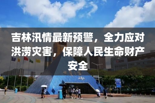 吉林汛情最新預(yù)警，全力應(yīng)對(duì)洪澇災(zāi)害，保障人民生命財(cái)產(chǎn)安全
