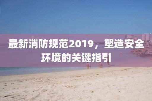 最新消防規(guī)范2019，塑造安全環(huán)境的關(guān)鍵指引