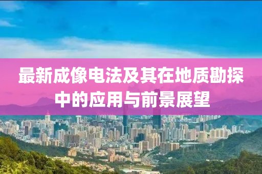 最新成像電法及其在地質(zhì)勘探中的應(yīng)用與前景展望