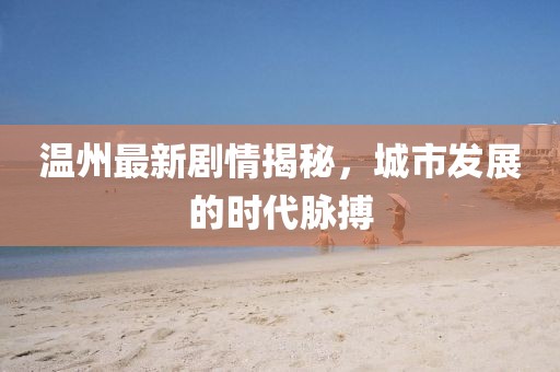 溫州最新劇情揭秘，城市發(fā)展的時(shí)代脈搏