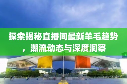 探索揭秘直播間最新羊毛趨勢，潮流動態(tài)與深度洞察