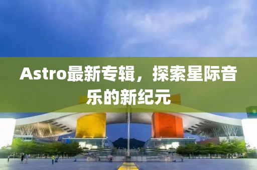 Astro最新專(zhuān)輯，探索星際音樂(lè)的新紀(jì)元
