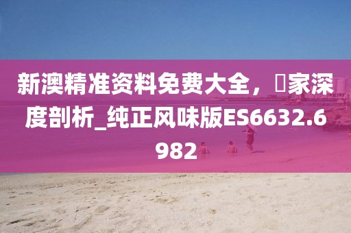 新澳精準資料免費大全，專家深度剖析_純正風味版ES6632.6982