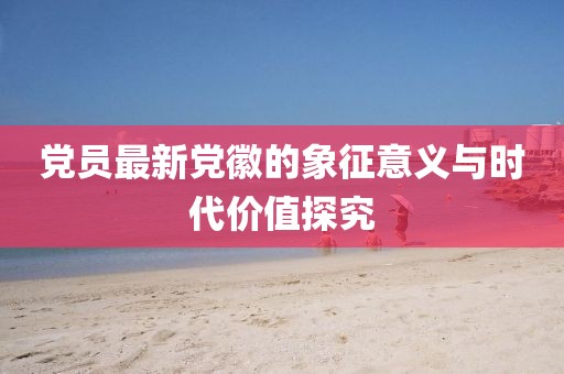黨員最新黨徽的象征意義與時(shí)代價(jià)值探究