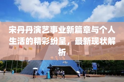 宋丹丹演藝事業(yè)新篇章與個(gè)人生活的精彩紛呈，最新現(xiàn)狀解析