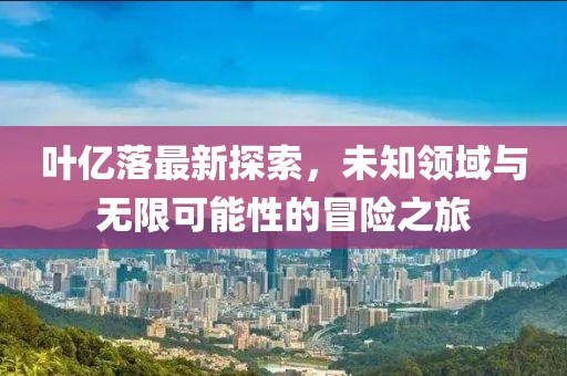 葉億落最新探索，未知領(lǐng)域與無(wú)限可能性的冒險(xiǎn)之旅