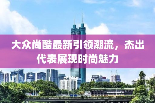 大眾尚酷最新引領(lǐng)潮流，杰出代表展現(xiàn)時(shí)尚魅力