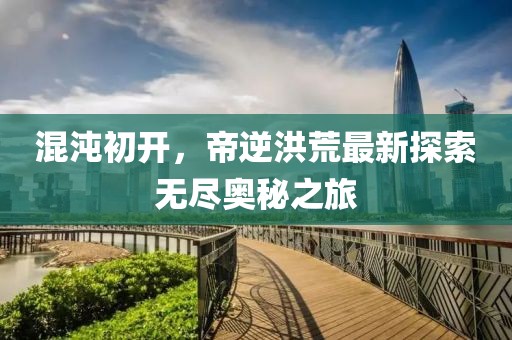 混沌初開，帝逆洪荒最新探索無盡奧秘之旅
