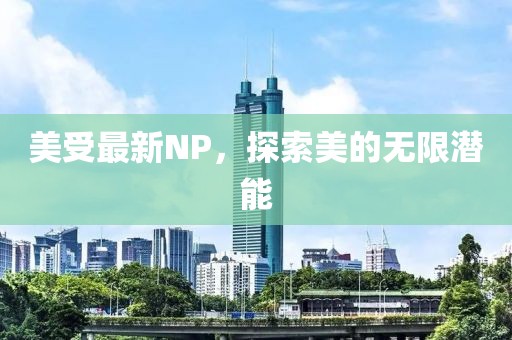 美受最新NP，探索美的無限潛能