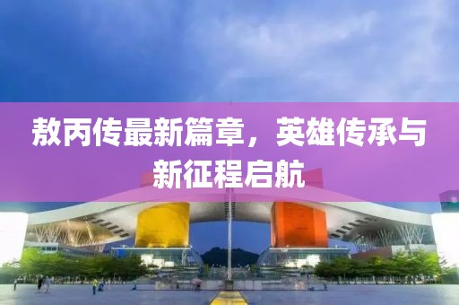 敖丙傳最新篇章，英雄傳承與新征程啟航