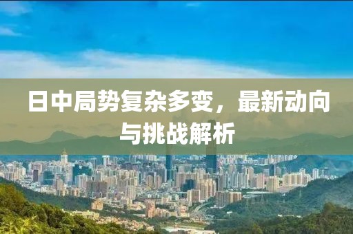 日中局勢復(fù)雜多變，最新動向與挑戰(zhàn)解析