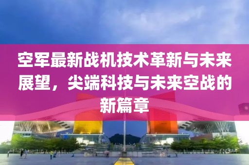 空軍最新戰(zhàn)機技術(shù)革新與未來展望，尖端科技與未來空戰(zhàn)的新篇章