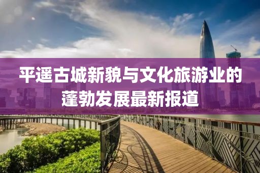 平遙古城新貌與文化旅游業(yè)的蓬勃發(fā)展最新報(bào)道
