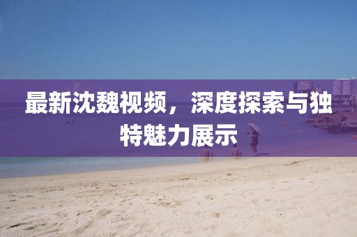 最新沈魏視頻，深度探索與獨特魅力展示