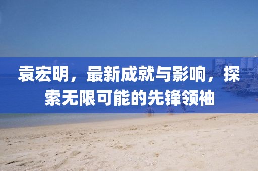 袁宏明，最新成就與影響，探索無(wú)限可能的先鋒領(lǐng)袖