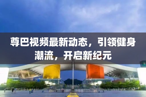 尊巴視頻最新動態(tài)，引領(lǐng)健身潮流，開啟新紀(jì)元