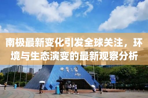 南極最新變化引發(fā)全球關(guān)注，環(huán)境與生態(tài)演變的最新觀察分析