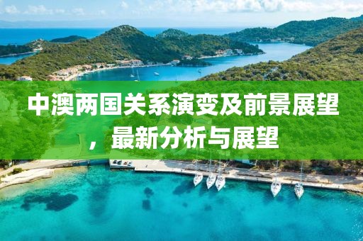 中澳兩國關(guān)系演變及前景展望，最新分析與展望