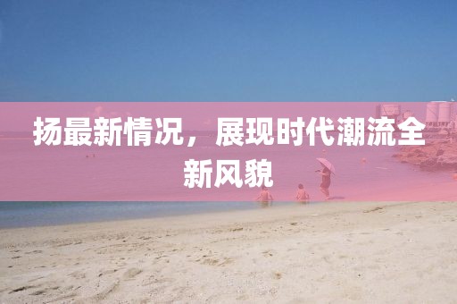 揚(yáng)最新情況，展現(xiàn)時(shí)代潮流全新風(fēng)貌