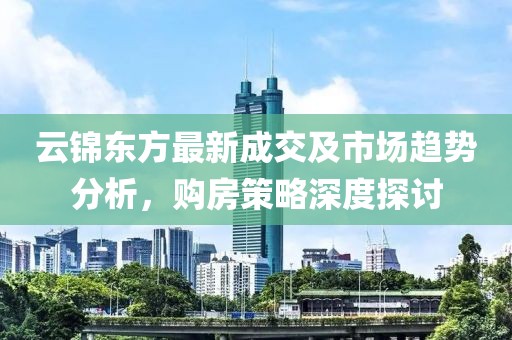 云錦東方最新成交及市場(chǎng)趨勢(shì)分析，購(gòu)房策略深度探討