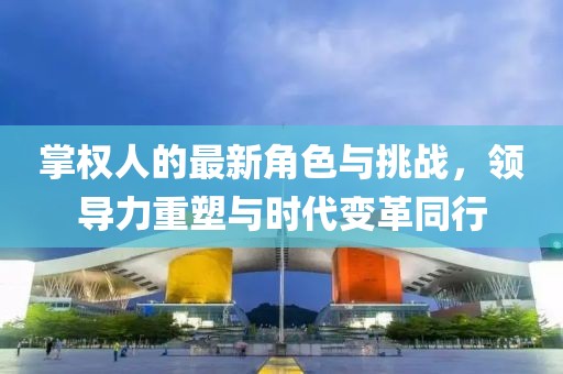 掌權(quán)人的最新角色與挑戰(zhàn)，領(lǐng)導(dǎo)力重塑與時(shí)代變革同行