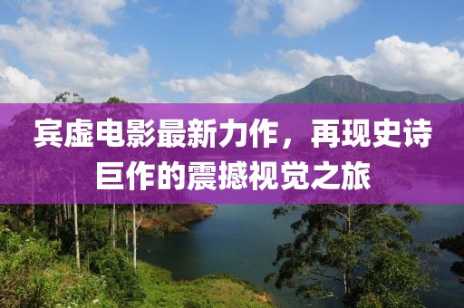 賓虛電影最新力作，再現(xiàn)史詩(shī)巨作的震撼視覺(jué)之旅
