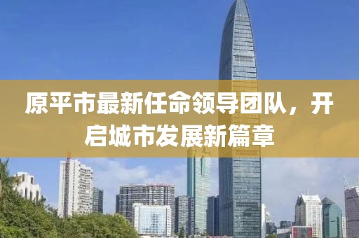 原平市最新任命領(lǐng)導(dǎo)團(tuán)隊(duì)，開啟城市發(fā)展新篇章