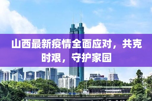 山西最新疫情全面應對，共克時艱，守護家園
